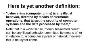 Here is yet another definition:
●
"cyber crime (computer crime) is any illegal
behavior, directed by means of electronic
operations, that target the security of computer
systems and the data processed by them,"
●
Note that in a wider sense, "computer-related crime"
can be any illegal behavior committed by means of, or
in relation to, a computer system or network; however,
this is not cyber crime.
 