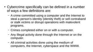 ●
Cybercrime specifically can be defined in a number
of ways a few definitions are:
– A crime committed using a computer and the Internet to
steal a person's identity (identity theft) or sell contraband
or stalk victims or disrupt operations with malevolent
programs.
– Crimes completed either on or with a computer.
– Any illegal activity done through the Internet or on the
computer.
– All criminal activities done using the medium of
computers, the Internet, cyberspace and the WWW.
 