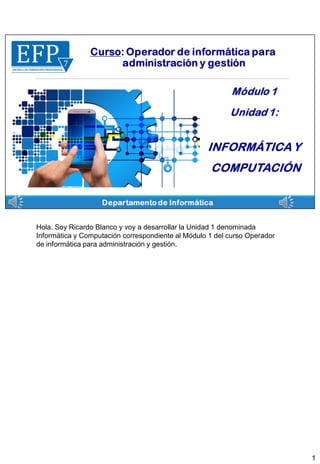 Hola. Soy Ricardo Blanco y voy a desarrollar la Unidad 1 denominada
Informática y Computación correspondiente al Módulo 1 del curso Operador
de informática para administración y gestión.
1
 