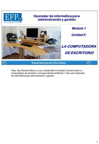 Hola. Soy Ricardo Blanco y voy a desarrollar la Unidad 2 denominada La
computadora de escritorio, correspondiente al Módulo 1 del curso Operador
de informática para administración y gestión.
1
 
