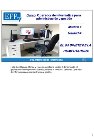 Hola. Soy Ricardo Blanco y voy a desarrollar la Unidad 3 denominada El
gabinete de la computadora correspondiente al Módulo 1 del curso Operador
de informática para administración y gestión.
1
 