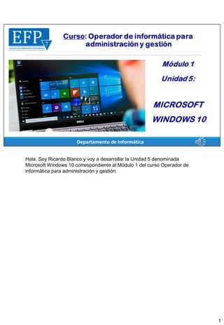 Hola. Soy Ricardo Blanco y voy a desarrollar la Unidad 5 denominada
Microsoft Windows 10 correspondiente al Módulo 1 del curso Operador de
informática para administración y gestión.
1
 