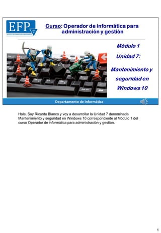 Hola. Soy Ricardo Blanco y voy a desarrollar la Unidad 7 denominada
Mantenimiento y seguridad en Windows 10 correspondiente al Módulo 1 del
curso Operador de informática para administración y gestión.
1
 