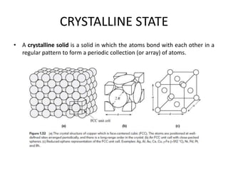 CRYSTALLINE STATE
• A crystalline solid is a solid in which the atoms bond with each other in a
regular pattern to form a periodic collection (or array) of atoms.
 