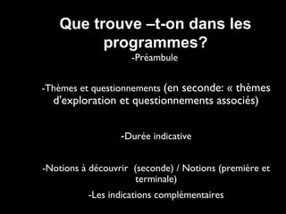 Que trouve –t-on dans les
programmes?
-Préambule
-Thèmes et questionnements (en seconde: « thèmes

d'exploration et questionnements associés)
-Durée indicative

-Notions à découvrir (seconde) / Notions (première et
terminale)
-Les indications complémentaires

 