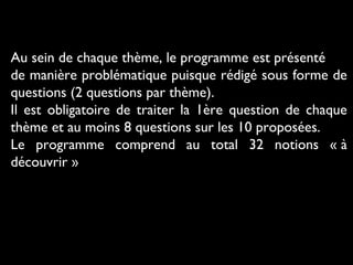 Au sein de chaque thème, le programme est présenté
de manière problématique puisque rédigé sous forme de
questions (2 questions par thème).
Il est obligatoire de traiter la 1ère question de chaque
thème et au moins 8 questions sur les 10 proposées.
Le programme comprend au total 32 notions « à
découvrir »

 