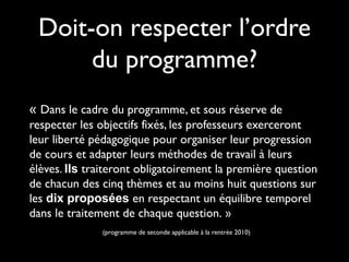 Doit-on respecter l’ordre
du programme?
« Dans le cadre du programme, et sous réserve de
respecter les objectifs fixés, les professeurs exerceront
leur liberté pédagogique pour organiser leur progression
de cours et adapter leurs méthodes de travail à leurs
élèves. Ils traiteront obligatoirement la première question
de chacun des cinq thèmes et au moins huit questions sur
les dix proposées en respectant un équilibre temporel
dans le traitement de chaque question. »
(programme de seconde applicable à la rentrée 2010)

 