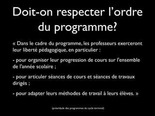 Doit-on respecter l’ordre
du programme?
« Dans le cadre du programme, les professeurs exerceront
leur liberté pédagogique, en particulier :
- pour organiser leur progression de cours sur l'ensemble
de l'année scolaire ;
- pour articuler séances de cours et séances de travaux
dirigés ;
- pour adapter leurs méthodes de travail à leurs élèves. »
(préambule des programmes du cycle terminal)

 