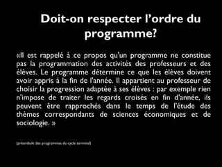 Doit-on respecter l’ordre du
programme?
«Il est rappelé à ce propos qu'un programme ne constitue
pas la programmation des activités des professeurs et des
élèves. Le programme détermine ce que les élèves doivent
avoir appris à la fin de l'année. Il appartient au professeur de
choisir la progression adaptée à ses élèves : par exemple rien
n'impose de traiter les regards croisés en fin d'année, ils
peuvent être rapprochés dans le temps de l'étude des
thèmes correspondants de sciences économiques et de
sociologie. » 
(préambule des programmes du cycle terminal)

 