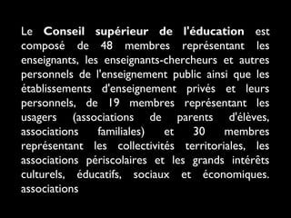 Le Conseil supérieur de l'éducation est
composé de 48 membres représentant les
enseignants, les enseignants-chercheurs et autres
personnels de l'enseignement public ainsi que les
établissements d'enseignement privés et leurs
personnels, de 19 membres représentant les
usagers (associations de parents d'élèves,
associations
familiales)
et
30
membres
représentant les collectivités territoriales, les
associations périscolaires et les grands intérêts
culturels, éducatifs, sociaux et économiques.
associations

 