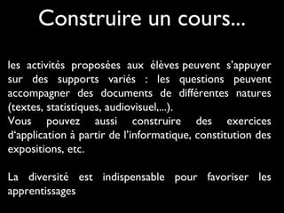 Construire un cours...
les activités proposées aux élèves peuvent s’appuyer
sur des supports variés : les questions peuvent
accompagner des documents de différentes natures
(textes, statistiques, audiovisuel,...).
Vous pouvez aussi construire des exercices
d‘application à partir de l’informatique, constitution des
expositions, etc.
La diversité est indispensable pour favoriser les
apprentissages

 