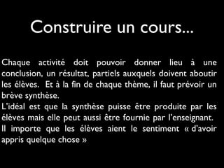 Construire un cours...
Chaque activité doit pouvoir donner lieu à une
conclusion, un résultat, partiels auxquels doivent aboutir
les élèves. Et à la fin de chaque thème, il faut prévoir un
brève synthèse.
L’idéal est que la synthèse puisse être produite par les
élèves mais elle peut aussi être fournie par l’enseignant.
Il importe que les élèves aient le sentiment « d’avoir
appris quelque chose »

 