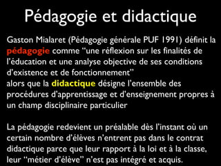 Pédagogie et didactique
Gaston Mialaret (Pédagogie générale PUF 1991) définit la
pédagogie comme “une réflexion sur les finalités de
l’éducation et une analyse objective de ses conditions
d’existence et de fonctionnement”
alors que la didactique désigne l’ensemble des
procédures d’apprentissage et d’enseignement propres à
un champ disciplinaire particulier
La pédagogie redevient un préalable dès l’instant où un
certain nombre d’élèves n’entrent pas dans le contrat
didactique parce que leur rapport à la loi et à la classe,
leur “métier d’élève” n’est pas intégré et acquis.

 