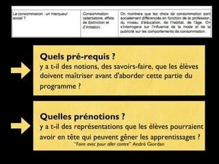Quels pré-requis ?
y a t-il des notions, des savoirs-faire, que les élèves
doivent maîtriser avant d'aborder cette partie du
programme ?

Quelles prénotions ?
y a t-il des représentations que les élèves pourraient
avoir en tête qui peuvent gêner les apprentissages ?
“Faire avec pour aller contre” André Giordan

 