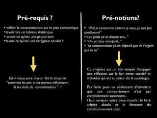 Pré-requis ?
• définir la consommation sur le plan économique
•savoir lire un tableau statistique
• savoir ce qu'est une proportion
•savoir ce qu'est une catégorie sociale ?

Est-il nécessaire d'avoir fait le chapitre
“comment les prix et les revenus influencentils les choix du consommateur " ?

Pré-notions?
•

“Moi je consomme comme je veux, je suis pas
conditionné”
•“Les goûts ça se discute pas...”
• “On est tous manipulé...”
• “la consommation ça ne dépend que de l'argent
que tu as”

Ce chapitre est un bon moyen d'engager
une réflexion sur le lien entre société et
individus qui est au coeur de la sociologie.
Pas facile pour un adolescent d'admettre
que son comportement n'est pas
complètement autonome...
l faut naviguer entre deux écueils : le libre
arbitre absolu et le fantasme du
conditionnement total.

 
