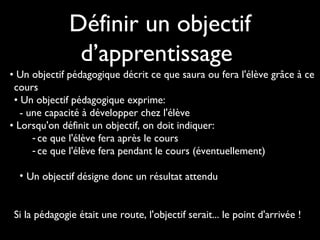 Définir un objectif
d’apprentissage
• Un objectif pédagogique décrit ce que saura ou fera l'élève grâce à ce
cours
• Un objectif pédagogique exprime: 
- une capacité à développer chez l'élève
• Lorsqu'on définit un objectif, on doit indiquer: 
- ce que l'élève fera après le cours
- ce que l'élève fera pendant le cours (éventuellement)
• Un objectif désigne donc un résultat attendu
Si la pédagogie était une route, l'objectif serait... le point d'arrivée !
 

 
