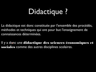 Didactique ?
La didactique est donc constituée par l'ensemble des procédés,
méthodes et techniques qui ont pour but l'enseignement de
connaissances déterminées.
Il y a donc une didactique des sciences économiques et
•.
sociales comme des autres disciplines scolaires.

 