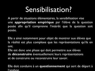 Sensibilisation?
A partir de situations élémentaires, la sensibilisation vise
une appropriation empirique par l’élève de la question
posée afin qu’il comprenne l’intérêt que la question soit
posée.
Elle a ainsi notamment pour objet de montrer aux élèves que
la réalité est plus complexe que les représentations qu’ils en
ont.
Elle est donc une phase qui doit permettre aux élèves
de déconstruire éventuellement leurs représentations
et de construire ou reconstruire leur savoir.
Elle doit conduire à un questionnement qui sert de départ à

 