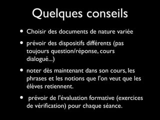 Quelques conseils
• Choisir des documents de nature variée
• prévoir des dispositifs différents (pas
toujours question/réponse, cours
dialogué...)

• noter dès maintenant dans son cours, les

phrases et les notions que l'on veut que les
élèves retiennent.

•

prévoir de l'évaluation formative (exercices
de vérification) pour chaque séance.

 