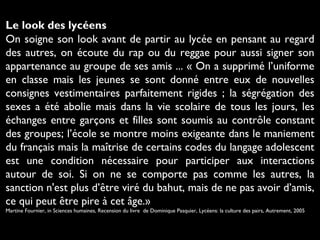 Le look des lycéens
On soigne son look avant de partir au lycée en pensant au regard
des autres, on écoute du rap ou du reggae pour aussi signer son
appartenance au groupe de ses amis ... « On a supprimé l’uniforme
en classe mais les jeunes se sont donné entre eux de nouvelles
consignes vestimentaires parfaitement rigides ; la ségrégation des
sexes a été abolie mais dans la vie scolaire de tous les jours, les
échanges entre garçons et filles sont soumis au contrôle constant
des groupes; l’école se montre moins exigeante dans le maniement
du français mais la maîtrise de certains codes du langage adolescent
est une condition nécessaire pour participer aux interactions
autour de soi. Si on ne se comporte pas comme les autres, la
sanction n'est plus d’être viré du bahut, mais de ne pas avoir d’amis,
ce qui peut être pire à cet âge.»
Martine Fournier, in Sciences humaines, Recension du livre de Dominique Pasquier, Lycéens: la culture des pairs, Autrement, 2005

 