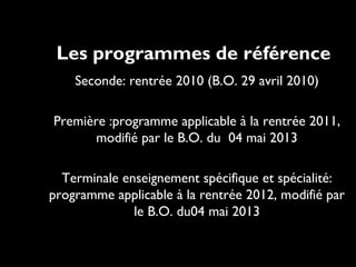 Les programmes de référence
•Seconde:

rentrée 2010 (B.O. 29 avril 2010)

•Première

:programme applicable à la rentrée 2011,
modifié par le B.O. du 04 mai 2013

•Terminale

enseignement spécifique et spécialité:
programme applicable à la rentrée 2012, modifié par
le B.O. du04 mai 2013

 