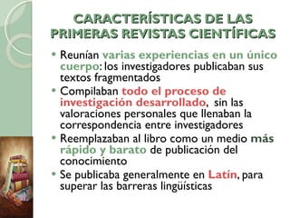 CARACTERÍSTICAS DE LAS PRIMERAS REVISTAS CIENTÍFICAS Reunían  varias experiencias en un único cuerpo : los investigadores publicaban sus textos fragmentados Compilaban  todo el proceso de investigación desarrollado ,  sin las valoraciones personales que llenaban la correspondencia entre investigadores Reemplazaban al libro como un medio  más  rápido y barato  de publicación del conocimiento Se publicaba generalmente en  Latín , para superar las barreras lingüísticas 