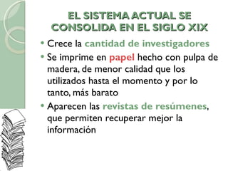 EL SISTEMA ACTUAL SE CONSOLIDA EN EL SIGLO XIX Crece la  cantidad de investigadores Se imprime en  papel  hecho con pulpa de madera, de menor calidad que los utilizados hasta el momento y por lo tanto, más barato Aparecen las  revistas de resúmenes , que permiten recuperar mejor la información 