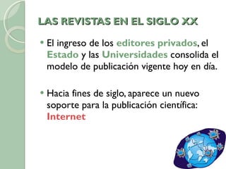 LAS REVISTAS EN EL SIGLO XX El ingreso de los  editores privados , el  Estado  y las  Universidades  consolida el modelo de publicación vigente hoy en día. Hacia fines de siglo, aparece un nuevo soporte para la publicación científica:  Internet 