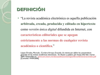 DEFINICIÓN “ La revista académica electrónica es aquella publicación  arbitrada, creada, producida y editada en hipertexto  como  versión única digital  difundida en Internet, con  características editoriales que se apegan estrictamente a las normas de cualquier revista académica o científica .”  López Ornelas, Maricela , Cordero Arroyo, Graciela. U n intento por definir las características generales de las revistas académicas electrónicas.   En: Razón y palabra. [en línea] (43) febr.-marzo 2005. Disponible en:  www.cem.itesm.mx/dacs/publicaciones/logos/libros/libros/caracrevelec.pdf   [Consulta: 19/09/2006] 