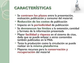 CARACTERÍSTICAS Se  contraen los plazos  entre la presentación, evaluación, publicación y consumo del material. Reducción de los costos  de publicación Impacto en la  periodicidad  de publicación Se  desvanecen los límites  a la extensión, cantidad y formato de la información presentada Mayor  facilidad y riqueza  en el sistema de citas, dado que se puede enlazar a otros contenidos también publicados en la Web. Tanto la producción como la circulación se puede realizar en la  misma plataforma Mayores recursos para la  conservación y recuperación  del material 