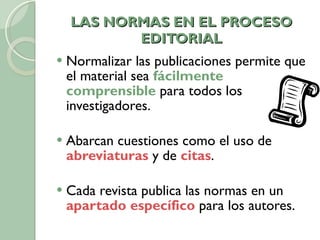 LAS NORMAS EN EL PROCESO EDITORIAL Normalizar las publicaciones permite que el material sea  fácilmente comprensible  para todos los investigadores.  Abarcan cuestiones como el uso de  abreviaturas  y de  citas . Cada revista publica las normas en un  apartado específico  para los autores. 