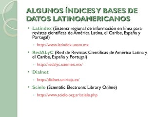 ALGUNOS ÍNDICES Y BASES DE DATOS LATINOAMERICANOS Latindex  (Sistema regional de información en línea para revistas científicas de América Latina, el Caribe, España y Portugal) http://www.latindex.unam.mx   RedALyC  (Red de Revistas Científicas de América Latina y el Caribe, España y Portugal) http://redalyc.uaemex.mx/   Dialnet  http://dialnet.unirioja.es/   Scielo  (Scientific Electronic Library Online) http://www.scielo.org.ar/scielo.php 