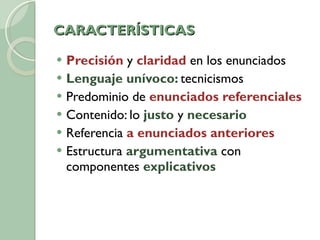 CARACTERÍSTICAS Precisión  y  claridad  en los enunciados Lenguaje unívoco:  tecnicismos Predominio de  enunciados referenciales Contenido: lo  justo  y  necesario Referencia  a enunciados anteriores Estructura  argumentativa  con componentes  explicativos 