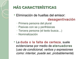 MÁS CARACTERÍSTICAS Eliminación de huellas del emisor:  desagentivación Primera persona del plural Pasivas con se y perifrásicas Tercera persona (el texto busca…) Nominalización La  duda o la falta de certeza ,  suele evidenciarse por medio de  atenuadores  ( uso de condicional, verbos y expresiones como: intentar, puede ser, probablemente ) 