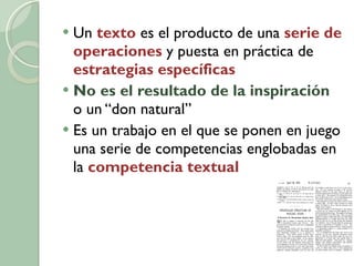 Un  texto  es el producto de una  serie de operaciones  y puesta en práctica de  estrategias específicas No es el resultado de la inspiración   o un “don natural” Es un trabajo en el que se ponen en juego una serie de competencias englobadas en la  competencia textual 