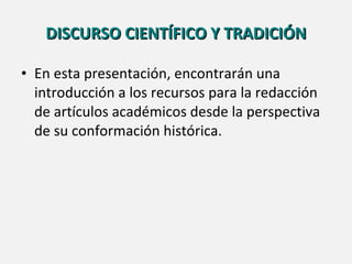 DISCURSO CIENTÍFICO Y TRADICIÓN En esta presentación, encontrarán una introducción a los recursos para la redacción de artículos académicos desde la perspectiva de su conformación histórica.  