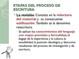 ETAPAS DEL PROCESO DE ESCRITURA La revisión :  Consiste en la  relectura del material   y  su consecuente  estilización .  También se la denomina reescritura.  Se aplican los  conocimientos del lenguaje con mayor precisión y formalidad , el bagaje de la experiencia y la cultura, la sensibilidad, la posición ideológica y discursiva resultantes del proceso de investigación y de escritura.  