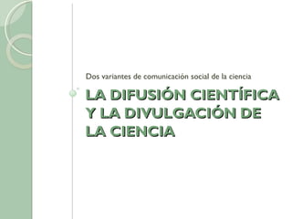 LA DIFUSIÓN CIENTÍFICA Y LA DIVULGACIÓN DE LA CIENCIA Dos variantes de comunicación social de la ciencia 