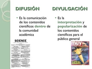DIFUSIÓN  DIVULGACIÓN Es la comunicación de los contenidos científicos  dentro  de la comunidad académica Es la  interpretación  y  popularización  de los contenidos científicos para el público general 