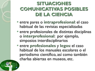 SITUACIONES COMUNICATIVAS POSIBLES DE LA CIENCIA entre pares o  intraprofesional :  el caso habitual de las revistas especializadas entre profesionales de distintas disciplinas o  interprofesional :  por ejemplo, simposios interdisciplinarios entre  profesionales  y  legos : el caso habitual de los manuales escolares o el periodismo científico, así como también charlas abiertas en museos, etc. 