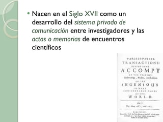 Nacen en el  Siglo XVII  como un desarrollo del  sistema privado de comunicación  entre investigadores y las  actas o memorias  de encuentros científicos 