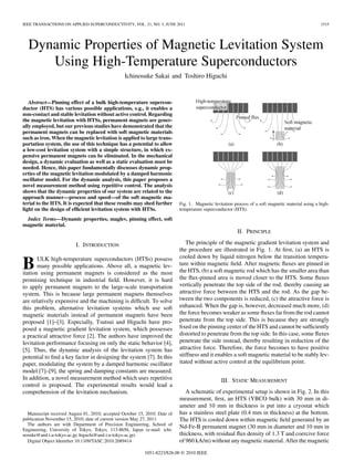 IEEE TRANSACTIONS ON APPLIED SUPERCONDUCTIVITY, VOL. 21, NO. 3, JUNE 2011                                                                           1515




  Dynamic Properties of Magnetic Levitation System
     Using High-Temperature Superconductors
                                                 Ichinosuke Sakai and Toshiro Higuchi



   Abstract—Pinning effect of a bulk high-temperature supercon-
ductor (HTS) has various possible applications, e.g., it enables a
non-contact and stable levitation without active control. Regarding
the magnetic levitation with HTSs, permanent magnets are gener-
ally employed, but our previous studies have demonstrated that the
permanent magnets can be replaced with soft magnetic materials
such as iron. When the magnetic levitation is applied to large trans-
portation system, the use of this technique has a potential to allow
a low-cost levitation system with a simple structure, in which ex-
pensive permanent magnets can be eliminated. In the mechanical
design, a dynamic evaluation as well as a static evaluation must be
needed. Hence, this paper fundamentally discusses dynamic prop-
erties of the magnetic levitation modulated by a damped harmonic
oscillator model. For the dynamic analysis, this paper proposes a
novel measurement method using repetitive control. The analysis
shows that the dynamic properties of our system are related to the
approach manner—process and speed—of the soft magnetic ma-
terial to the HTS. It is expected that these results may shed further       Fig. 1. Magnetic levitation process of a soft magnetic material using a high-
light on the design of efﬁcient levitation system with HTSs.                temperature superconductor (HTS).

 Index Terms—Dynamic properties, maglev, pinning effect, soft
magnetic material.
                                                                                                         II. PRINCIPLE

                         I. INTRODUCTION                                       The principle of the magnetic gradient levitation system and
                                                                            the procedure are illustrated in Fig. 1. At ﬁrst, (a) an HTS is
       ULK high-temperature superconductors (HTSs) possess                  cooled down by liquid nitrogen below the transition tempera-
B      many possible applications. Above all, a magnetic lev-
itation using permanent magnets is considered as the most
                                                                            ture within magnetic ﬁeld. After magnetic ﬂuxes are pinned in
                                                                            the HTS, (b) a soft magnetic rod which has the smaller area than
promising technique in industrial ﬁeld. However, it is hard                 the ﬂux-pinned area is moved closer to the HTS. Some ﬂuxes
to apply permanent magnets to the large-scale transportation                vertically penetrate the top side of the rod, thereby causing an
system. This is because large permanent magnets themselves                  attractive force between the HTS and the rod. As the gap be-
are relatively expensive and the machining is difﬁcult. To solve            tween the two components is reduced, (c) the attractive force is
this problem, alternative levitation systems which use soft                 enhanced. When the gap is, however, decreased much more, (d)
magnetic materials instead of permanent magnets have been                   the force becomes weaker as some ﬂuxes far from the rod cannot
proposed [1]–[3]. Especially, Tsutsui and Higuchi have pro-                 penetrate from the top side. This is because they are strongly
posed a magnetic gradient levitation system, which possesses                ﬁxed on the pinning center of the HTS and cannot be sufﬁciently
a practical attractive force [2]. The authors have improved the             distorted to penetrate from the top side. In this case, some ﬂuxes
levitation performance focusing on only the static behavior [4],            penetrate the side instead, thereby resulting in reduction of the
[5]. Thus, the dynamic analysis of the levitation system has                attractive force. Therefore, the force becomes to have positive
potential to ﬁnd a key factor in designing the system [7]. In this          stiffness and it enables a soft magnetic material to be stably lev-
paper, modulating the system by a damped harmonic oscillator                itated without active control at the equilibrium point.
model [7]–[9], the spring and damping constants are measured.
In addition, a novel measurement method which uses repetitive                                    III. STATIC MEASUREMENT
control is proposed. The experimental results would lead a
comprehension of the levitation mechanism.                                     A schematic of experimental setup is shown in Fig. 2. In this
                                                                            measurement, ﬁrst, an HTS (YBCO bulk) with 30 mm in di-
                                                                            ameter and 10 mm in thickness is put into a cryostat which
  Manuscript received August 01, 2010; accepted October 15, 2010. Date of   has a stainless steel plate (0.4 mm in thickness) at the bottom.
publication November 15, 2010; date of current version May 27, 2011.        The HTS is cooled down within magnetic ﬁeld generated by an
  The authors are with Department of Precision Engineering, School of
Engineering, University of Tokyo, Tokyo, 113-8656, Japan (e-mail: ichi-
                                                                            Nd-Fe-B permanent magnet (30 mm in diameter and 10 mm in
nosuke@aml.t.u-tokyo.ac.jp; higuchi@aml.t.u-tokyo.ac.jp).                   thickness, with residual ﬂux density of 1.3 T and coercive force
  Digital Object Identiﬁer 10.1109/TASC.2010.2089414                        of 960 kA/m) without any magnetic material. After the magnetic
                                                           1051-8223/$26.00 © 2010 IEEE
 