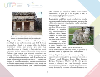cobre, material que empleaban también en los trabajos
ornamentales, al igual que el oro, la plata, el jade, las
conchas de mar y las plumas de colores.
Organización social: Los mayas formaban una sociedad
muy jerarquizada. Estaban gobernados por una autoridad
política o jefe supremo, cuya dignidad era hereditaria por
línea masculina, y el sumo
sacerdote. El jefe supremo
delegaba la autoridad
sobre las comunidades de
poblados a jefes locales,
capataces de explotación
agrícola que cumplían
funciones civiles, militares
y religiosas. La unidad
mínima de producción era
la familia campesina, que
cultivaba
una
milpa, [Altar para sacrificio, Chichén Itzá]
parcela desbrozada sin la tala de árboles, ya que para los
mayas los árboles, en especial la ceiba, eran sagrados.

[Templo del Jaguar, en Chichén Itzá, su nombre dado por los jaguares
tallados en este, relacionados con la orden militar los “Caballeros Tigre”]

Organización política, económica y social: La agricultura
constituyó la base de la economía maya desde la época
precolombina y el maíz es su principal cultivo. Sus técnicas
combinaban formas muy arcaicas con otras muy
elaboradas, como la irrigación y el drenaje. Los mayas
cultivaban también algodón, fríjol, chile, tomate, camote
(batata), yuca, cacao y otras especies comestibles. Las
técnicas del hilado del algodón y la lana, además del tinte y
el tejido, consiguieron un elevado grado de perfección. Los
mayas utilizaban telares como el de estacas y a través de los
motivos de los tejidos, las mujeres mayas transmitían mitos
y símbolos de sus respectivos pueblos. Como unidad de
cambio utilizaban las semillas de cacao y las campanillas de

Arte y Arquitectura: La cultura maya produjo una
arquitectura monumental, de la que se conservan ruinas en
Palenque, Uxmal, Mayapán, Copán, Tikal, Uaxactún,
Quiriguá, Bonampak y Chichén Itzá. En estos grandes
recintos o ciudades, que eran importantes centros
ceremoniales, conviven varios estilos arquitectónicos, entre
los que destacan las pequeñas columnas adosadas, cruces
10

 