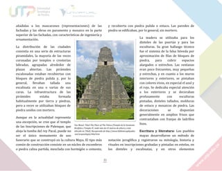 añadidas a los mascarones (representaciones) de las
fachadas y las obras en paramento y mosaico en la parte
superior de las fachadas, con características de ingeniería y
ornamentación.

y recubierta con piedra pulida o estuco. Las paredes de
piedra se edificaban, por lo general, sin mortero.
La madera se utilizaba para los
dinteles de las puertas y para las
esculturas. Su gran hallazgo técnico
fue el sistema de la falsa bóveda por
aproximación de filas de bloques de
piedra,
para
cubrir
espacios
alargados o estrechos. Las ventanas
eran poco frecuentes, muy pequeñas
y estrechas, y en cuanto a los muros
interiores y exteriores, se pintaban
con colores vivos, en especial el azul y
el rojo. Se dedicaba especial atención
a los exteriores y se decoraban
profusamente
con
esculturas
pintadas, dinteles tallados, molduras
de estuco y mosaicos de piedra. Las
decoraciones
se
disponían
generalmente en amplios frisos que
contrastaban con franjas de ladrillos
lisos.

La distribución de las ciudades
consistía en una serie de estructuras
piramidales, la mayoría de las veces
coronadas por templos o cresterías
labradas, agrupadas alrededor de
plazas abiertas. Las pirámides
escalonadas estaban recubiertas con
bloques de piedra pulida y, por lo
general,
llevaban
tallada
una
escalinata en una o varias de sus
caras. La infraestructura de las
pirámides
estaba
formada
habitualmente por tierra y piedras,
pero a veces se utilizaban bloques de
piedra unidos con mortero.

Aunque en la actualidad representa
una excepción, se cree que el templo
Yax Mutul: Tikal-The Place of The Volces [Templo de la Serpiente
de las Inscripciones de Palenque, que Bicéfala o Templo IV, mide más de 65 metros de altura y está
aloja la tumba del rey Pacal, puede no ubicado en Tikal]. Recuperado de http://www.bibliotecapleyades Escritura y literatura: Los pueblos
.net/arqueologia/tikal.htm
ser el único monumento de uso
mayas desarrollaron un método de
funerario que se construyó en la cultura Maya. El tipo más
notación jeroglífica y registraron su mitología, historia y
común de construcción consiste en un núcleo de escombros
rituales en inscripciones grabadas y pintadas en estelas, en
o piedra caliza partida, mezclada con hormigón o cemento,
los dinteles y escalinatas, y en otros elementos
11

 
