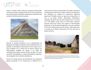 cielos y el saber; Ixchel, esposa de Itzamná (representado
en forma de reptil o iguana), diosa de la luna y protectora
de las parturientas; Hunab Ku, deidad única; Ixtab, diosa del
suicidio, y Ah Puch, dios de la muerte.

mayoría de los centros ceremoniales. Este juego reproducía
el movimiento anual de los cuerpos celestes, en especial el
Sol. Utilizaban un sistema de numeración vigesimal
posicional. También tenían un signo para representar el
cero, y así poder realizar operaciones matemáticas
complejas. El punto tiene un valor numérico de 1, y la raya
de 5. Así podían contar hasta 19. Para hacer números
mayores tenían que colocar esos signos en determinadas
posiciones. Al ser un sistema vigesimal, o sea, que considera
el 20 como unidad básica para la cuenta, cada espacio que
se avanza en el número representa 20 veces más que el
espacio anterior.

[Templo de Kukulkán, Chichén Itzá]

Durante el periodo posclásico, con el advenimiento de
Mayapán, las imágenes adquirieron personalidad física y el
panteón se jerarquizó. Característico de los mayas era su
total confianza en el control de los dioses respecto de
determinadas unidades de tiempo y de todas las
actividades del pueblo durante dichos periodos. El sumo
sacerdote desempeñaba un papel fundamental; asimismo,
los encargados de los cálculos calendáricos.

Florez, A. (2010). Lugar de los brujos del Agua [Estadio de pelota en Chichén Itzá, el más
grande de Mesoamérica 96,5 mts x 30 mts]. Recuprado de http://www.ecozonas.com/2010/
02/lugar-de-los-brujos-del-agua-chichen-itza/

Uno de los rituales mayas más importantes era el juego de
pelota, practicado en un recinto que se edificaba en la
13

 