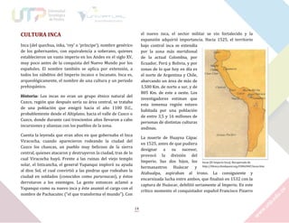 CULTURA INCA

el nuevo inca, el sector militar se vio fortalecido y la
expansión adquirió importancia. Hacia 1525, el territorio
bajo control inca se extendía
por la zona más meridional
de la actual Colombia, por
Ecuador, Perú y Bolivia, y por
zonas de lo que hoy en día es
el norte de Argentina y Chile,
abarcando un área de más de
3.500 Km. de norte a sur, y de
805 Km. de este a oeste. Los
investigadores estiman que
esta inmensa región estuvo
habitada por una población
de entre 3,5 y 16 millones de
personas de distintas culturas
andinas.

Inca (del quechua, inka, ‘rey’ o ‘príncipe’), nombre genérico
de los gobernantes, con equivalencia a soberano, quienes
establecieron un vasto imperio en los Andes en el siglo XV,
muy poco antes de la conquista del Nuevo Mundo por los
españoles. El nombre también se aplica por extensión, a
todos los súbditos del Imperio incaico o Incanato. Inca es,
arqueológicamente, el nombre de una cultura y un periodo
prehispánico.
Historia: Los incas no eran un grupo étnico natural del
Cuzco, región que después sería su área central, se trataba
de una población que emigró hacia el año 1100 D.C.,
probablemente desde el Altiplano, hacia el valle de Cusco o
Cuzco, donde durante casi trescientos años llevaron a cabo
incursiones y alianzas con los pueblos de la zona.
Cuenta la leyenda que eran años en que gobernaba el Inca
Viracocha, cuando aparecieron rodeando la ciudad del
Cuzco los chancas, un pueblo muy belicoso de la sierra
central, quienes atacaron y destruyeron la ciudad, tras de lo
cual Viracocha huyó. Frente a las ruinas del viejo templo
solar, el Inticancha, el general Yupanqui imploró su ayuda
al dios Sol, el cual convirtió a las piedras que rodeaban la
ciudad en soldados (conocidos como pururaucas), y éstos
derrotaron a los enemigos. La gente entonces aclamó a
Yupanqui como su nuevo inca y éste asumió el cargo con el
nombre de Pachacutec (“el que transforma el mundo”). Con

La muerte de Huayna Cápac
en 1525, antes de que pudiera
designar a su sucesor,
provocó la división del
Imperio. Sus dos hijos, los Incas [El Imperio Inca]. Recuperado de
hermanastros Huáscar y http://library.thinkquest.org/C006206F/incas.htm
Atahualpa, aspiraban al trono. La consiguiente y
encarnizada lucha entre ambos, que finalizó en 1532 con la
captura de Huáscar, debilitó seriamente al Imperio. En este
crítico momento el conquistador español Francisco Pizarro

14

 