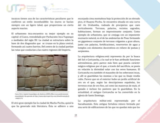 incaicos tienen una de las características peculiares que le
confieren un estilo inconfundible: los muros se hacían
siempre con un ligero talud, que proporciona un cierto
aspecto macizo.

escarpada cima montañosa bajo la protección de un elevado
pico, el Huayna Picchu. Se encuentra situada en una curva
del río Urubamba, rodeada de precipicios que caen
verticalmente. Terrazas, palacios, recintos sagrados,
habitaciones, forman un impresionante conjunto. Como
ejemplo de urbanismo, que se conjuga con un imponente
escenario natural, es el de las andenerías de Pisac formando
un gigantesco conjunto de terrazas colgantes a gran altura,
junto con palacios, fortificaciones, reservorios de agua y
templos con elementos decorativos en relieve de pumas y
serpientes.

El urbanismo inca encuentra su mejor ejemplo en su
capital: el Cuzco, remodelada por Pachacutec Inca Yupanqui
a mediados del siglo XV. La ciudad se estructura sobre la
base de dos diagonales que se cruzan en la plaza central,
formando así cuatro barrios. Del centro de la ciudad partían
las rutas que conducían a las cuatro regiones del Imperio.

La arquitectura religiosa está representa da por la huaca
del Sol o Coricancha, a la cual se le han atribuido funciones
astronómicas, pero parece más bien que poseía carácter
mágico-religioso por el que, a través del sacrificio, se ponía
en relación la divinidad solar con los seres humanos. El
Coricancha era también el mausoleo de los soberanos incas,
y allí se guardaban las momias a las que su linaje rendía
culto. Parece que en el exterior hubo un jardín artificial de
oro en el que, según las descripciones españolas, los
terrenos eran de oro fino, así como las mazorcas de maíz, el
ganado e incluso los pastores que lo guardaban. En la
actualidad, el antiguo Coricancha se ha convertido en la
iglesia de Santo Domingo.

Cusco-Perú: Capital Arqueológica de América (2009) [Muro inca perfectamente
ensamblado]. Recuperado de http://www.skyscrapercity.com/showthread.php?p
=94023176

La arquitectura militar está representada por el
Sacsahuamán. Esta antigua fortaleza estuvo formada por
una serie de edificaciones de las que no quedan más que los

El otro gran ejemplo fue la ciudad de Machu Picchu, quizá la
que ha generado más literatura. Ésta se adhiere a una

18

 