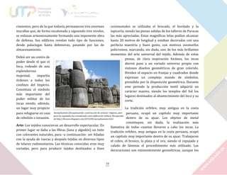 cimientos, pero de la que todavía permanecen tres enormes
murallas que, de forma escalonada y siguiendo tres niveles,
se enlazan armoniosamente formando una imponente obra
de defensa. Sus edificios revelan todo tipo de funciones,
desde palaciegas hasta defensivas, pasando por las de
almacenamiento.

ceremoniales se utilizaba el brocado, el bordado y la
tapicería, siendo las piezas salidas de los talleres de Paracas
las más apreciadas. Estas magníficas telas podían alcanzar
hasta 20 metros de longitud y estaban decoradas con una
perfecta maestría y buen gusto, con motivos zoomorfos
policromos, marcando, sin duda, uno de los más brillantes
momentos del arte universal del tejido. Además de estas
piezas, de clara inspiración foránea, los incas
dieron paso a un variado universo propio con
vistosos diseños geométricos de gran colorido.
Dividen el espacio en franjas y cuadrados donde
expresan un complejo mundo de símbolos,
presidido por la disposición geométrica. Durante
este periodo la producción textil adquirió un
carácter masivo, siendo los templos del Sol los
lugares destinados al abastecimiento del Inca y su
corte.

Debió ser un centro de
poder desde el que el
Inca, rodeado de una
esplendorosa
majestad,
impartía
órdenes a todos los
confines del Imperio.
Constituía el símbolo
más importante del
poder militar de los
incas siendo, además,
un lugar muy propicio
para refugiarse en caso
de rebelión o invasión.

La tradición orfebre, muy antigua en la costa
Sacsayhuamán [Sacsayhuamán: construcción de carácter religioso, pero
peruana, ocupó un capítulo muy importante
para los españoles fue considerada como edificación militar]. Recuperado
dentro de su ajuar. Los objetos de metal
de http://ilecusco.blogspot.com/2010/09/sacsayhuaman.html
constituyen, sin duda, la realización más
Arte: Los tejidos conocieron un desarrollo espectacular. En
llamativa de todas cuantas llevaron a cabo los incas. La
primer lugar se daba a las fibras (lana y algodón) un tinte
tradición orfebre, muy antigua en la costa peruana, ocupó
con colorantes naturales, para -a continuación- ser hiladas
un capítulo muy importante dentro de su ajuar. Trabajaron
con la ayuda de ruecas y después tejidas en diversos tipos
el cobre, el bronce, la plata y el oro, siendo el repujado y
de telares rudimentarios. Las técnicas conocidas eran muy
calado de láminas el procedimiento más utilizado. Las
variadas, pero para producir tejidos destinados a fines
decoraciones son eminentemente geométricas, aunque los

19

 