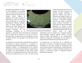 presentada generalmente en forma
ceremonial utilizado por el Inca y la
de rulos alargados, se enroscaba
nobleza. Los keros merecen una
sobre sí misma para construir las
mención especial. Realizados a
paredes de la pieza. Además de esta
partir de maderas muy duras y
antigua
técnica
andina,
la
utilizados para tragos rituales a la
utilización del molde, permitió la
tierra, se ornamentaban mediante
fabricación en serie, de tal forma
incisiones o decoración labrada,
que la producción se incrementó
sobre las que luego se aplicaban
notablemente. Debemos distinguir
pastas resinosas coloreadas. Los
entre el menaje doméstico y la
temas solían ser escenas figurativas
vajilla de uso ritual. Mientras que
dispuestas en franjas o frisos
en el primer caso las formas y
horizontales que proporcionan una
tamaños
derivaban
de
las Museo de Oro del Perú, Lima [Pectoral de oro y turquesas]. Recuperado de riquísima información sobre la vida
necesidades cotidianas, en el http://www.skyscrapercity.com/showthread.php?t=1466427&page=9
incaica,
tanto
en
época
segundo, su desarrollo estuvo directamente condicionado
prehispánica como en tiempos de la conquista española.
por el mundo de las creencias en las que no sólo se
Estas tipologías siguieron vigentes durante la época
plasmaba sobre sus paredes una rica iconografía, sino que
colonial, aunque incorporando en sus composiciones
las piezas mismas eran colocadas como ofrendas en las
numerosos elementos ornamentales de raíz hispana, y
sepulturas.
mayores dosis de dinamismo y profusión decorativa.
Los alfareros incas no inventaron ninguna técnica que fuera
desconocida en épocas anteriores y su cerámica se
caracterizó, fundamentalmente por formas equilibradas, un
pulimento notable y la preponderancia de los motivos
geométricos. Los tipos más característicos y propios fueron
el `aríbalo`, una vasija globular de base cónica, cuello
cilíndrico con un apéndice zoomorfo en la base del cuello y
dos asas en forma de lazo; el `kero`, un vaso de uso

La escultura inca se caracterizó por la sobriedad, la
geometría y la síntesis. Los trabajos realizados en piedra
constituyen el otro gran conjunto de realizaciones que
merece la pena destacar. Suele limitarse a representaciones
zoomorfas de llamas y vicuñas; fitomorfas (mazorcas de
maíz), y a numerosos cuencos y recipientes llamados
popularmente morteros.

21

 