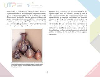 Entroncados en las tradiciones artísticas andinas, los incas
supieron imprimir un carácter propio y original a sus obras,
que se basó en una simplificación de las formas por medio
de volúmenes geométricos sencillos, y una esquematización
de los motivos decorativos muy próxima a una concepción
estética, geometrizante y cubista. El arte inca se caracterizó
por la sobriedad, la geometría y la síntesis, tendiendo más a
lo práctico y funcional, que a lo formal.

Religión: Tuvo un carácter de gran formalidad. El dios
supremo de los incas era Viracocha, creador y señor de
todas las cosas vivientes. Las ceremonias y rituales incas
eran numerosos y complejos, relacionados con cuestiones
agrícolas y de salud, en particular, con el cultivo y la
recolección de la cosecha y la curación de diversas
enfermedades. En las ceremonias más importantes se
sacrificaban animales vivos, y raramente se exigía la
realización de sacrificios humanos como ofrenda a los
dioses. Los incas produjeron una abundante recopilación de
folclore y música, de la cual sólo perviven algunos
fragmentos.

Tesouro inca é devolvido ao Peru [Las formas típicas de la cerámica incaica
son el aríbalo y los queros]. Recuperado de http://clovishl.blogspot.com/
2011_03_01_archive.html

22

 